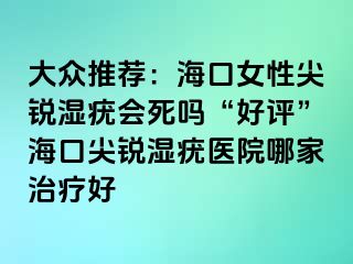 大众推荐：海口女性尖锐湿疣会死吗“好评”海口尖锐湿疣医院哪家治疗好