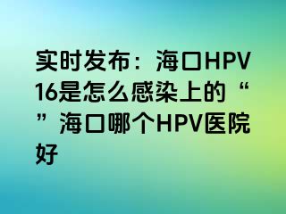 实时发布：海口HPV16是怎么感染上的“”海口哪个HPV医院好