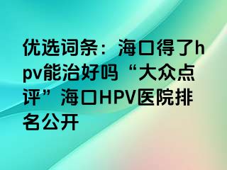 优选词条：海口得了hpv能治好吗“大众点评”海口HPV医院排名公开