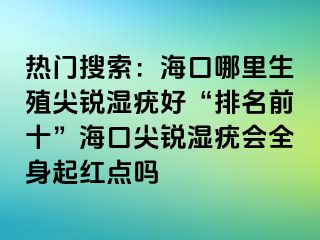 热门搜索：海口哪里生殖尖锐湿疣好“排名前十”海口尖锐湿疣会全身起红点吗