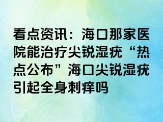 看点资讯：海口那家医院能治疗尖锐湿疣“热点公布”海口尖锐湿疣引起全身刺痒吗