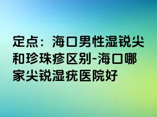 定点：海口男性湿锐尖和珍珠疹区别-海口哪家尖锐湿疣医院好