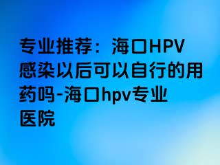 专业推荐：海口HPV感染以后可以自行的用药吗-海口hpv专业医院