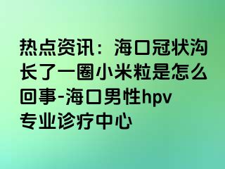 热点资讯：海口冠状沟长了一圈小米粒是怎么回事-海口男性hpv专业诊疗中心