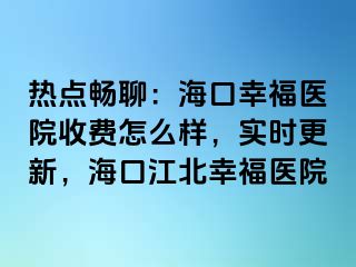 热点畅聊：海口幸福医院收费怎么样，实时更新，海口江北幸福医院