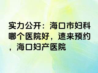 实力公开：海口市妇科哪个医院好，速来预约，海口妇产医院