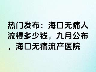 热门发布：海口无痛人流得多少钱，九月公布，海口无痛流产医院