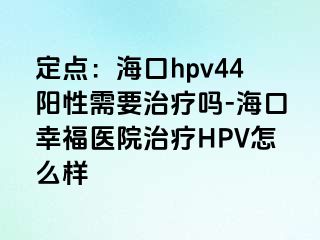 定点：海口hpv44阳性需要治疗吗-海口幸福医院治疗HPV怎么样