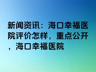 新闻资讯：海口幸福医院评价怎样，重点公开，海口幸福医院