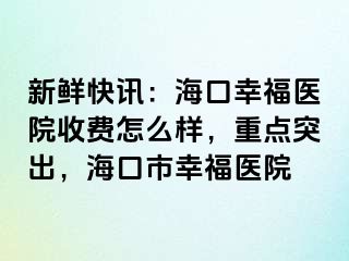 新鲜快讯：海口幸福医院收费怎么样，重点突出，海口市幸福医院