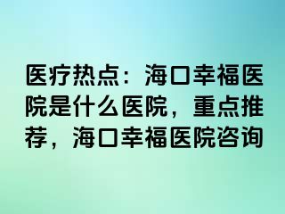 医疗热点：海口幸福医院是什么医院，重点推荐，海口幸福医院咨询