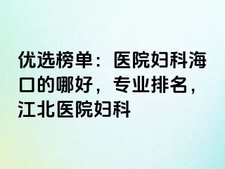 优选榜单：医院妇科海口的哪好，专业排名，江北医院妇科