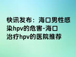 快讯发布：海口男性感染hpv的危害-海口治疗hpv的医院推荐