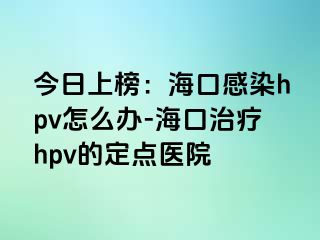 今日上榜：海口感染hpv怎么办-海口治疗hpv的定点医院