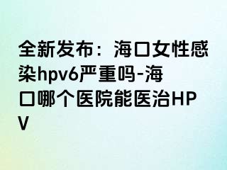 全新发布：海口女性感染hpv6严重吗-海口哪个医院能医治HPV