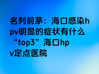 名列前茅：海口感染hpv明显的症状有什么“top3”海口hpv定点医院