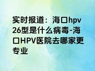 实时报道：海口hpv26型是什么病毒-海口HPV医院去哪家更专业