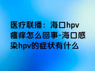 医疗联播：海口hpv瘙痒怎么回事-海口感染hpv的症状有什么