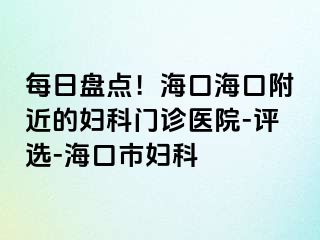 每日盘点！海口海口附近的妇科门诊医院-评选-海口市妇科