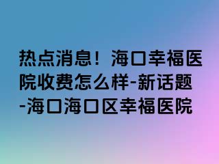 热点消息！海口幸福医院收费怎么样-新话题-海口海口区幸福医院