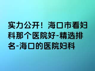 实力公开！海口市看妇科那个医院好-精选排名-海口的医院妇科