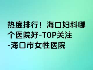 热度排行！海口妇科哪个医院好-TOP关注-海口市女性医院