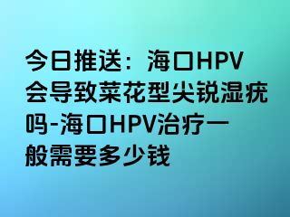 今日推送：海口HPV会导致菜花型尖锐湿疣吗-海口HPV治疗一般需要多少钱