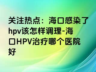 关注热点：海口感染了hpv该怎样调理-海口HPV治疗哪个医院好