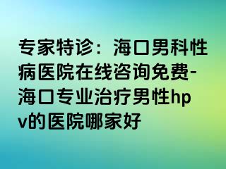 专家特诊：海口男科性病医院在线咨询免费-海口专业治疗男性hpv的医院哪家好