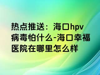 热点推送：海口hpv病毒怕什么-海口幸福医院在哪里怎么样