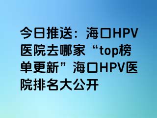 今日推送：海口HPV医院去哪家“top榜单更新”海口HPV医院排名大公开