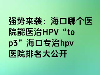 强势来袭：海口哪个医院能医治HPV“top3”海口专治hpv医院排名大公开