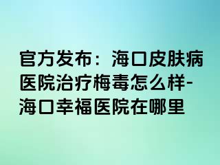 官方发布：海口皮肤病医院治疗梅毒怎么样-海口幸福医院在哪里