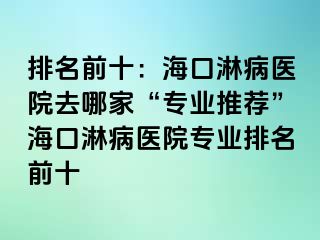 排名前十：海口淋病医院去哪家“专业推荐”海口淋病医院专业排名前十