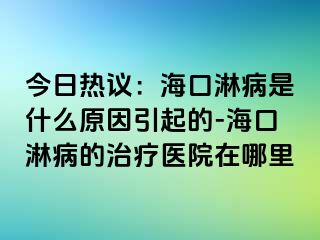 今日热议：海口淋病是什么原因引起的-海口淋病的治疗医院在哪里