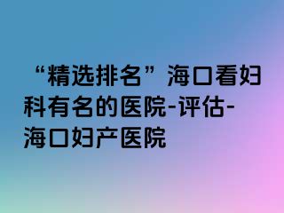 “精选排名”海口看妇科有名的医院-评估-海口妇产医院