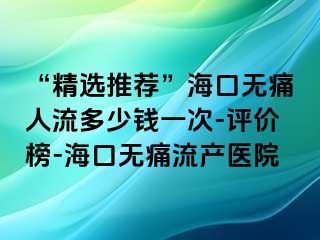 “精选推荐”海口无痛人流多少钱一次-评价榜-海口无痛流产医院