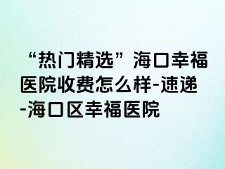 “热门精选”海口幸福医院收费怎么样-速递-海口区幸福医院