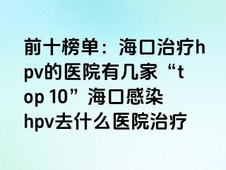 前十榜单：海口治疗hpv的医院有几家“top 10”海口感染hpv去什么医院治疗