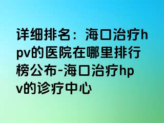 详细排名：海口治疗hpv的医院在哪里排行榜公布-海口治疗hpv的诊疗中心