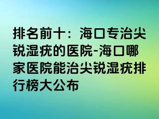 排名前十：海口专治尖锐湿疣的医院-海口哪家医院能治尖锐湿疣排行榜大公布