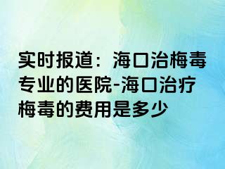 实时报道：海口治梅毒专业的医院-海口治疗梅毒的费用是多少