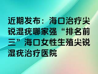 近期发布：海口治疗尖锐湿疣哪家强“排名前三”海口女性生殖尖锐湿疣治疗医院