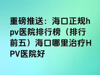 重磅推送：海口正规hpv医院排行榜（排行前五）海口哪里治疗HPV医院好