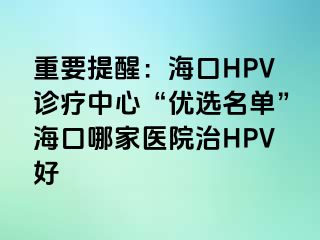 重要提醒：海口HPV诊疗中心“优选名单”海口哪家医院治HPV好