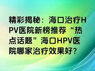 精彩揭秘：海口治疗HPV医院新榜推荐“热点话题”海口HPV医院哪家治疗效果好？