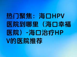 热门聚焦：海口HPV医院到哪里（海口幸福医院）-海口治疗HPV的医院推荐