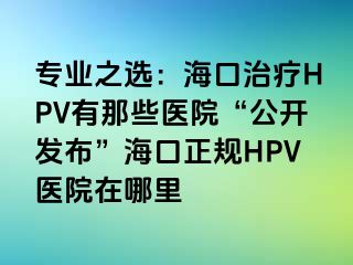 专业之选：海口治疗HPV有那些医院“公开发布”海口正规HPV医院在哪里