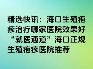 精选快讯：海口生殖疱疹治疗哪家医院效果好“就医通道”海口正规生殖疱疹医院推荐