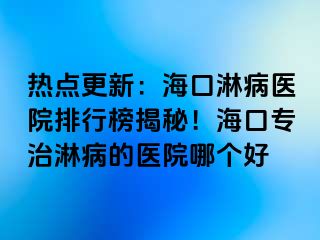 热点更新：海口淋病医院排行榜揭秘！海口专治淋病的医院哪个好